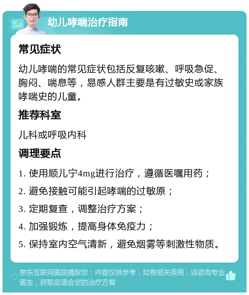 幼儿哮喘治疗指南 常见症状 幼儿哮喘的常见症状包括反复咳嗽、呼吸急促、胸闷、喘息等，易感人群主要是有过敏史或家族哮喘史的儿童。 推荐科室 儿科或呼吸内科 调理要点 1. 使用顺儿宁4mg进行治疗，遵循医嘱用药； 2. 避免接触可能引起哮喘的过敏原； 3. 定期复查，调整治疗方案； 4. 加强锻炼，提高身体免疫力； 5. 保持室内空气清新，避免烟雾等刺激性物质。