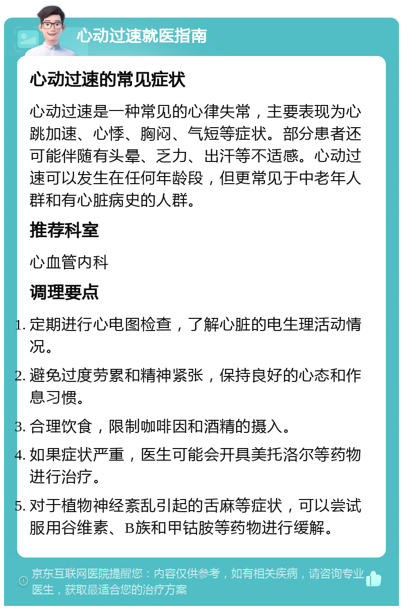 心动过速就医指南 心动过速的常见症状 心动过速是一种常见的心律失常，主要表现为心跳加速、心悸、胸闷、气短等症状。部分患者还可能伴随有头晕、乏力、出汗等不适感。心动过速可以发生在任何年龄段，但更常见于中老年人群和有心脏病史的人群。 推荐科室 心血管内科 调理要点 定期进行心电图检查，了解心脏的电生理活动情况。 避免过度劳累和精神紧张，保持良好的心态和作息习惯。 合理饮食，限制咖啡因和酒精的摄入。 如果症状严重，医生可能会开具美托洛尔等药物进行治疗。 对于植物神经紊乱引起的舌麻等症状，可以尝试服用谷维素、B族和甲钴胺等药物进行缓解。