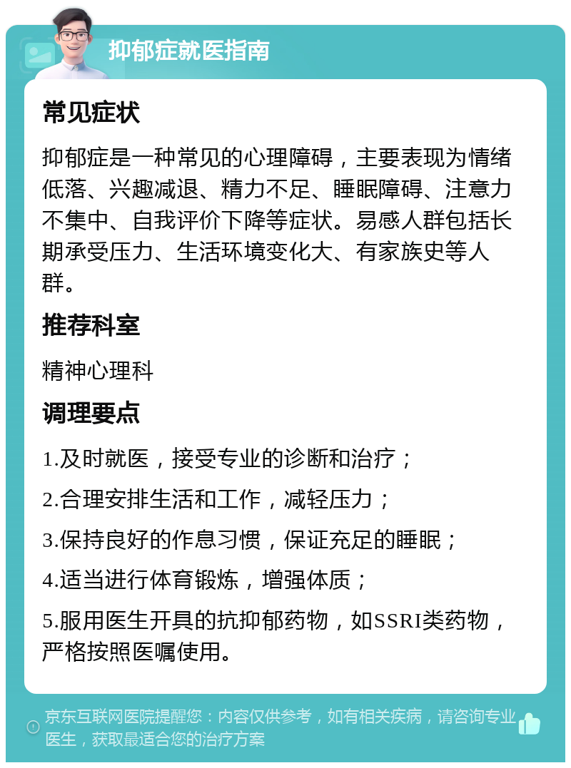 抑郁症就医指南 常见症状 抑郁症是一种常见的心理障碍，主要表现为情绪低落、兴趣减退、精力不足、睡眠障碍、注意力不集中、自我评价下降等症状。易感人群包括长期承受压力、生活环境变化大、有家族史等人群。 推荐科室 精神心理科 调理要点 1.及时就医，接受专业的诊断和治疗； 2.合理安排生活和工作，减轻压力； 3.保持良好的作息习惯，保证充足的睡眠； 4.适当进行体育锻炼，增强体质； 5.服用医生开具的抗抑郁药物，如SSRI类药物，严格按照医嘱使用。