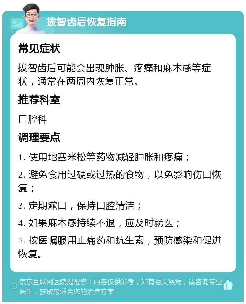 拔智齿后恢复指南 常见症状 拔智齿后可能会出现肿胀、疼痛和麻木感等症状，通常在两周内恢复正常。 推荐科室 口腔科 调理要点 1. 使用地塞米松等药物减轻肿胀和疼痛； 2. 避免食用过硬或过热的食物，以免影响伤口恢复； 3. 定期漱口，保持口腔清洁； 4. 如果麻木感持续不退，应及时就医； 5. 按医嘱服用止痛药和抗生素，预防感染和促进恢复。