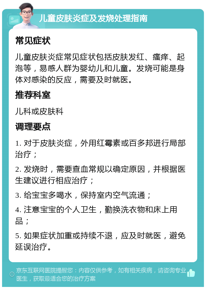 儿童皮肤炎症及发烧处理指南 常见症状 儿童皮肤炎症常见症状包括皮肤发红、瘙痒、起泡等，易感人群为婴幼儿和儿童。发烧可能是身体对感染的反应，需要及时就医。 推荐科室 儿科或皮肤科 调理要点 1. 对于皮肤炎症，外用红霉素或百多邦进行局部治疗； 2. 发烧时，需要查血常规以确定原因，并根据医生建议进行相应治疗； 3. 给宝宝多喝水，保持室内空气流通； 4. 注意宝宝的个人卫生，勤换洗衣物和床上用品； 5. 如果症状加重或持续不退，应及时就医，避免延误治疗。