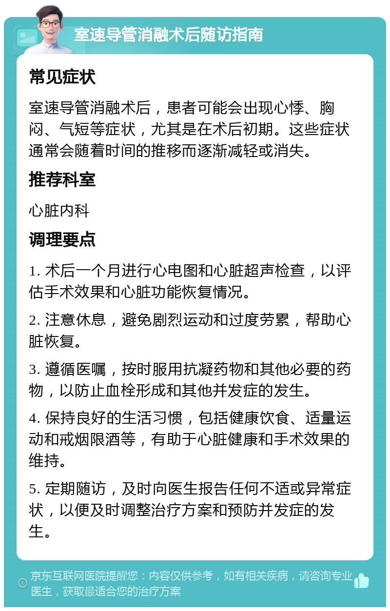 室速导管消融术后随访指南 常见症状 室速导管消融术后，患者可能会出现心悸、胸闷、气短等症状，尤其是在术后初期。这些症状通常会随着时间的推移而逐渐减轻或消失。 推荐科室 心脏内科 调理要点 1. 术后一个月进行心电图和心脏超声检查，以评估手术效果和心脏功能恢复情况。 2. 注意休息，避免剧烈运动和过度劳累，帮助心脏恢复。 3. 遵循医嘱，按时服用抗凝药物和其他必要的药物，以防止血栓形成和其他并发症的发生。 4. 保持良好的生活习惯，包括健康饮食、适量运动和戒烟限酒等，有助于心脏健康和手术效果的维持。 5. 定期随访，及时向医生报告任何不适或异常症状，以便及时调整治疗方案和预防并发症的发生。