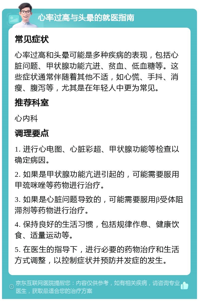 心率过高与头晕的就医指南 常见症状 心率过高和头晕可能是多种疾病的表现，包括心脏问题、甲状腺功能亢进、贫血、低血糖等。这些症状通常伴随着其他不适，如心慌、手抖、消瘦、腹泻等，尤其是在年轻人中更为常见。 推荐科室 心内科 调理要点 1. 进行心电图、心脏彩超、甲状腺功能等检查以确定病因。 2. 如果是甲状腺功能亢进引起的，可能需要服用甲巯咪唑等药物进行治疗。 3. 如果是心脏问题导致的，可能需要服用β受体阻滞剂等药物进行治疗。 4. 保持良好的生活习惯，包括规律作息、健康饮食、适量运动等。 5. 在医生的指导下，进行必要的药物治疗和生活方式调整，以控制症状并预防并发症的发生。