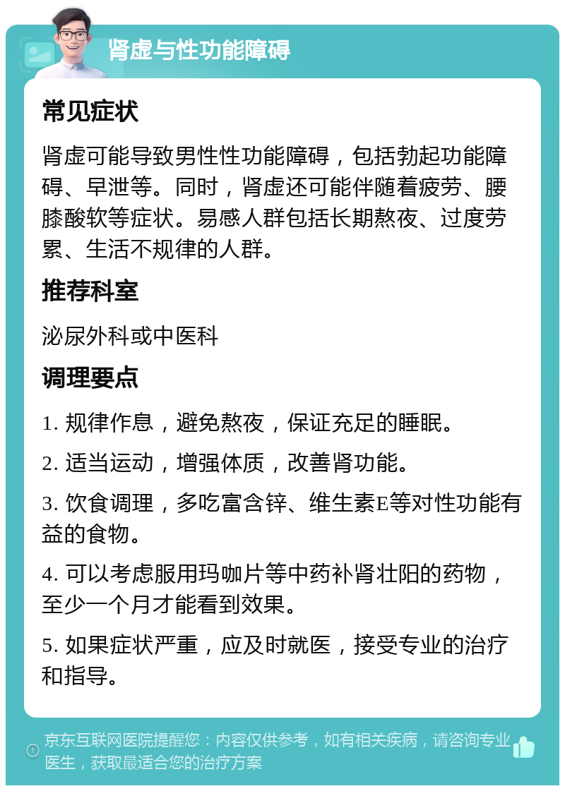 肾虚与性功能障碍 常见症状 肾虚可能导致男性性功能障碍，包括勃起功能障碍、早泄等。同时，肾虚还可能伴随着疲劳、腰膝酸软等症状。易感人群包括长期熬夜、过度劳累、生活不规律的人群。 推荐科室 泌尿外科或中医科 调理要点 1. 规律作息，避免熬夜，保证充足的睡眠。 2. 适当运动，增强体质，改善肾功能。 3. 饮食调理，多吃富含锌、维生素E等对性功能有益的食物。 4. 可以考虑服用玛咖片等中药补肾壮阳的药物，至少一个月才能看到效果。 5. 如果症状严重，应及时就医，接受专业的治疗和指导。