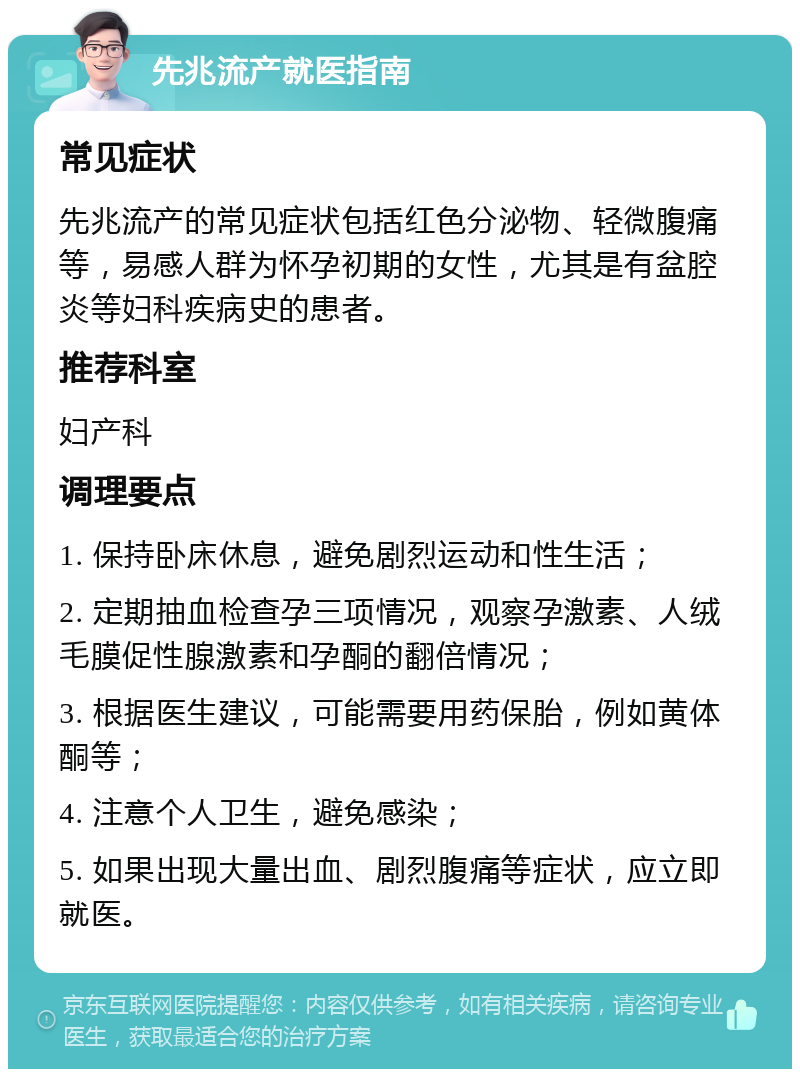 先兆流产就医指南 常见症状 先兆流产的常见症状包括红色分泌物、轻微腹痛等，易感人群为怀孕初期的女性，尤其是有盆腔炎等妇科疾病史的患者。 推荐科室 妇产科 调理要点 1. 保持卧床休息，避免剧烈运动和性生活； 2. 定期抽血检查孕三项情况，观察孕激素、人绒毛膜促性腺激素和孕酮的翻倍情况； 3. 根据医生建议，可能需要用药保胎，例如黄体酮等； 4. 注意个人卫生，避免感染； 5. 如果出现大量出血、剧烈腹痛等症状，应立即就医。