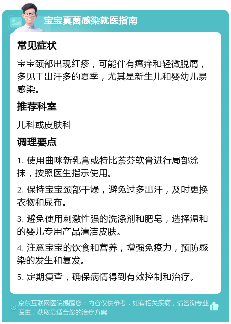 宝宝真菌感染就医指南 常见症状 宝宝颈部出现红疹，可能伴有瘙痒和轻微脱屑，多见于出汗多的夏季，尤其是新生儿和婴幼儿易感染。 推荐科室 儿科或皮肤科 调理要点 1. 使用曲咪新乳膏或特比萘芬软膏进行局部涂抹，按照医生指示使用。 2. 保持宝宝颈部干燥，避免过多出汗，及时更换衣物和尿布。 3. 避免使用刺激性强的洗涤剂和肥皂，选择温和的婴儿专用产品清洁皮肤。 4. 注意宝宝的饮食和营养，增强免疫力，预防感染的发生和复发。 5. 定期复查，确保病情得到有效控制和治疗。