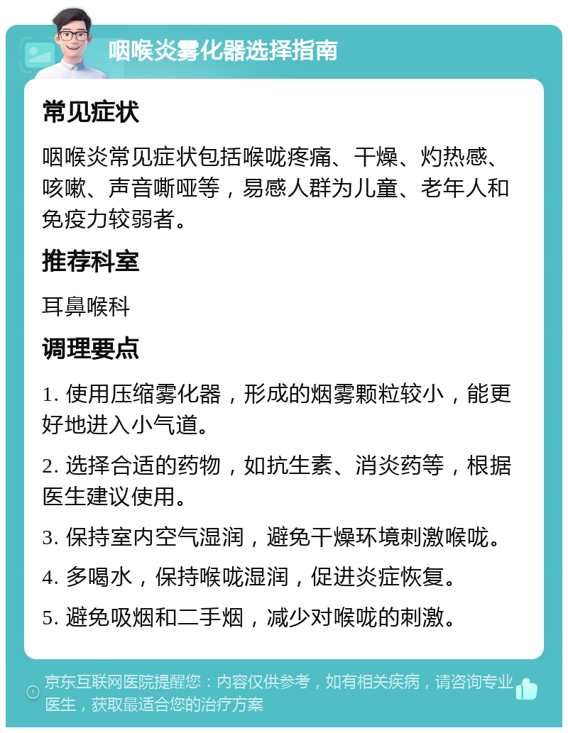 咽喉炎雾化器选择指南 常见症状 咽喉炎常见症状包括喉咙疼痛、干燥、灼热感、咳嗽、声音嘶哑等，易感人群为儿童、老年人和免疫力较弱者。 推荐科室 耳鼻喉科 调理要点 1. 使用压缩雾化器，形成的烟雾颗粒较小，能更好地进入小气道。 2. 选择合适的药物，如抗生素、消炎药等，根据医生建议使用。 3. 保持室内空气湿润，避免干燥环境刺激喉咙。 4. 多喝水，保持喉咙湿润，促进炎症恢复。 5. 避免吸烟和二手烟，减少对喉咙的刺激。