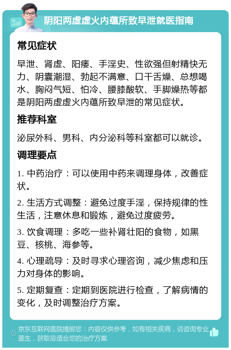 阴阳两虚虚火內蕴所致早泄就医指南 常见症状 早泄、肾虚、阳痿、手淫史、性欲强但射精快无力、阴囊潮湿、勃起不满意、口干舌燥、总想喝水、胸闷气短、怕冷、腰膝酸软、手脚燥热等都是阴阳两虚虚火內蕴所致早泄的常见症状。 推荐科室 泌尿外科、男科、内分泌科等科室都可以就诊。 调理要点 1. 中药治疗：可以使用中药来调理身体，改善症状。 2. 生活方式调整：避免过度手淫，保持规律的性生活，注意休息和锻炼，避免过度疲劳。 3. 饮食调理：多吃一些补肾壮阳的食物，如黑豆、核桃、海参等。 4. 心理疏导：及时寻求心理咨询，减少焦虑和压力对身体的影响。 5. 定期复查：定期到医院进行检查，了解病情的变化，及时调整治疗方案。