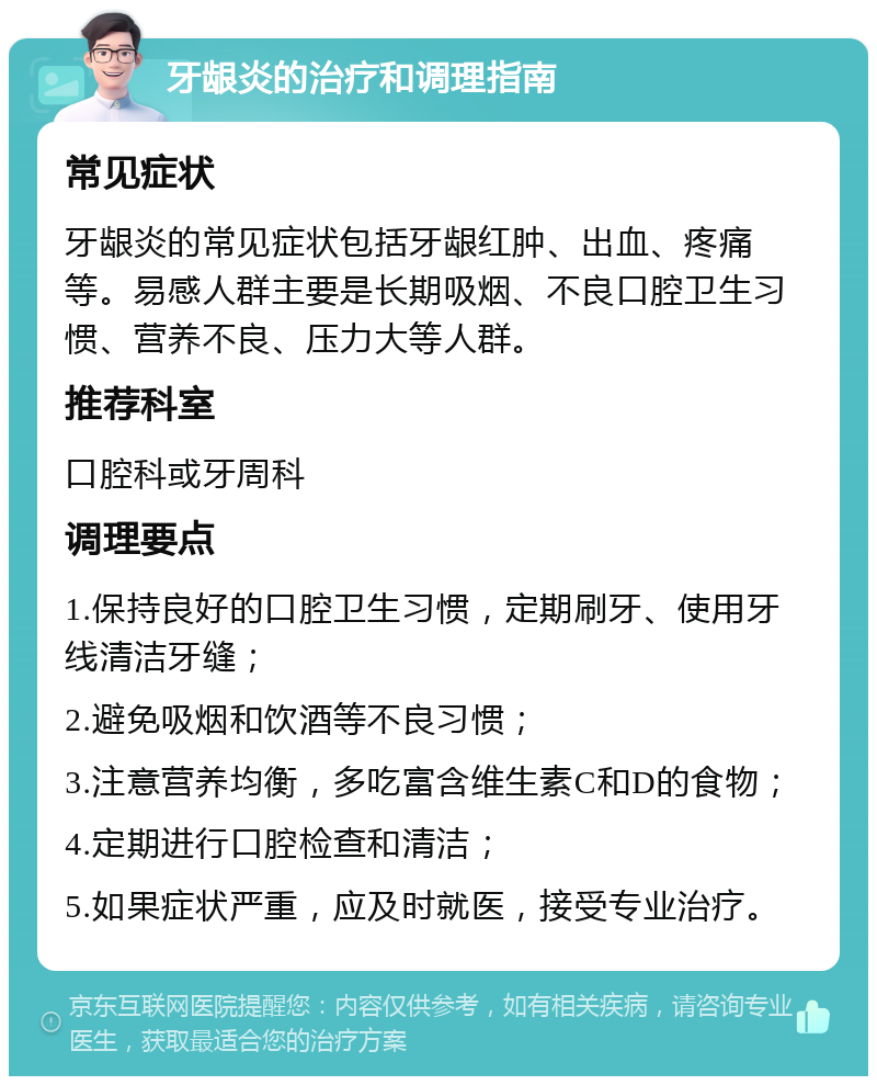 牙龈炎的治疗和调理指南 常见症状 牙龈炎的常见症状包括牙龈红肿、出血、疼痛等。易感人群主要是长期吸烟、不良口腔卫生习惯、营养不良、压力大等人群。 推荐科室 口腔科或牙周科 调理要点 1.保持良好的口腔卫生习惯，定期刷牙、使用牙线清洁牙缝； 2.避免吸烟和饮酒等不良习惯； 3.注意营养均衡，多吃富含维生素C和D的食物； 4.定期进行口腔检查和清洁； 5.如果症状严重，应及时就医，接受专业治疗。