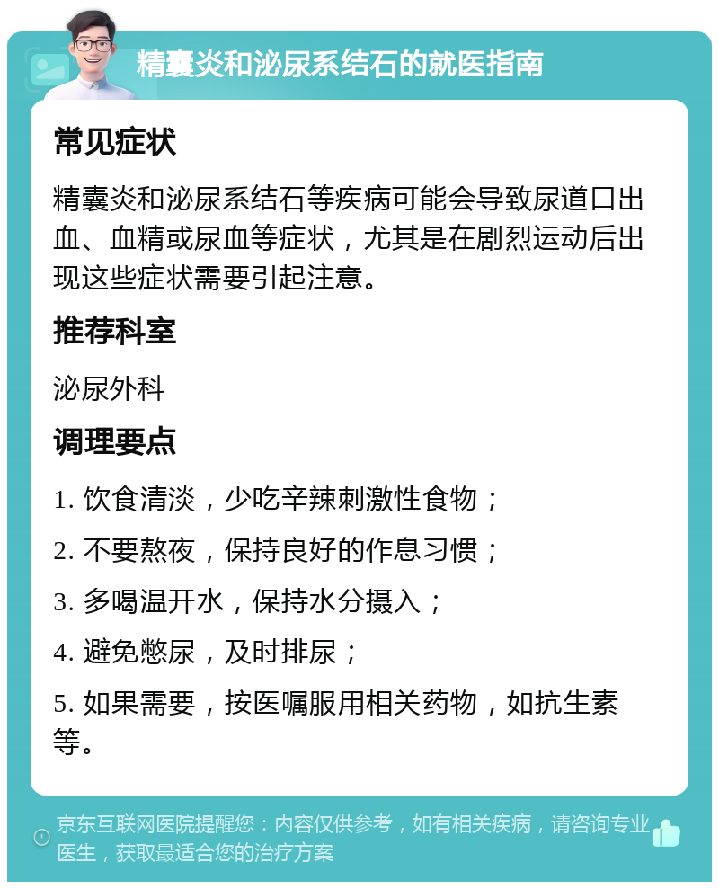 精囊炎和泌尿系结石的就医指南 常见症状 精囊炎和泌尿系结石等疾病可能会导致尿道口出血、血精或尿血等症状，尤其是在剧烈运动后出现这些症状需要引起注意。 推荐科室 泌尿外科 调理要点 1. 饮食清淡，少吃辛辣刺激性食物； 2. 不要熬夜，保持良好的作息习惯； 3. 多喝温开水，保持水分摄入； 4. 避免憋尿，及时排尿； 5. 如果需要，按医嘱服用相关药物，如抗生素等。