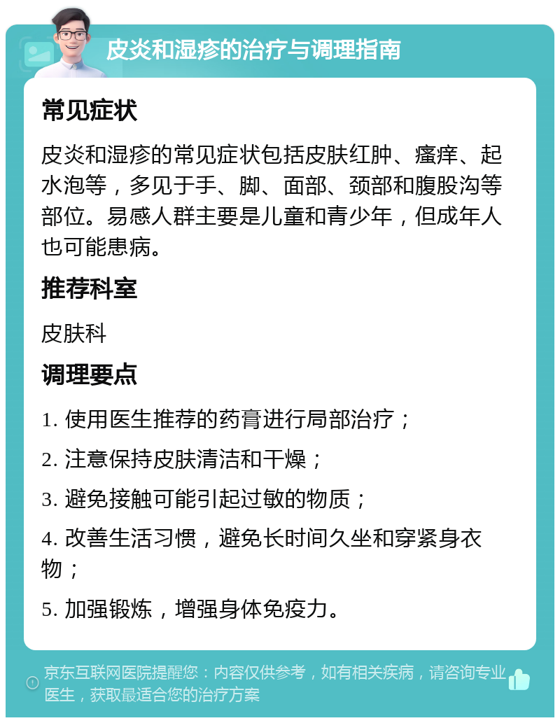 皮炎和湿疹的治疗与调理指南 常见症状 皮炎和湿疹的常见症状包括皮肤红肿、瘙痒、起水泡等，多见于手、脚、面部、颈部和腹股沟等部位。易感人群主要是儿童和青少年，但成年人也可能患病。 推荐科室 皮肤科 调理要点 1. 使用医生推荐的药膏进行局部治疗； 2. 注意保持皮肤清洁和干燥； 3. 避免接触可能引起过敏的物质； 4. 改善生活习惯，避免长时间久坐和穿紧身衣物； 5. 加强锻炼，增强身体免疫力。