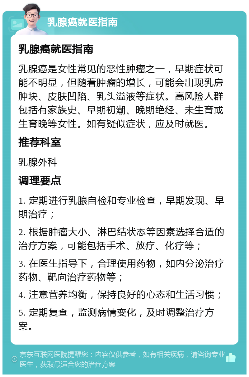 乳腺癌就医指南 乳腺癌就医指南 乳腺癌是女性常见的恶性肿瘤之一，早期症状可能不明显，但随着肿瘤的增长，可能会出现乳房肿块、皮肤凹陷、乳头溢液等症状。高风险人群包括有家族史、早期初潮、晚期绝经、未生育或生育晚等女性。如有疑似症状，应及时就医。 推荐科室 乳腺外科 调理要点 1. 定期进行乳腺自检和专业检查，早期发现、早期治疗； 2. 根据肿瘤大小、淋巴结状态等因素选择合适的治疗方案，可能包括手术、放疗、化疗等； 3. 在医生指导下，合理使用药物，如内分泌治疗药物、靶向治疗药物等； 4. 注意营养均衡，保持良好的心态和生活习惯； 5. 定期复查，监测病情变化，及时调整治疗方案。