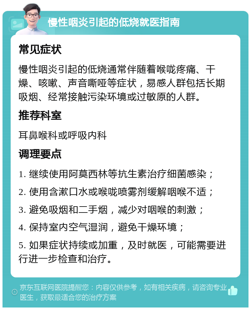 慢性咽炎引起的低烧就医指南 常见症状 慢性咽炎引起的低烧通常伴随着喉咙疼痛、干燥、咳嗽、声音嘶哑等症状，易感人群包括长期吸烟、经常接触污染环境或过敏原的人群。 推荐科室 耳鼻喉科或呼吸内科 调理要点 1. 继续使用阿莫西林等抗生素治疗细菌感染； 2. 使用含漱口水或喉咙喷雾剂缓解咽喉不适； 3. 避免吸烟和二手烟，减少对咽喉的刺激； 4. 保持室内空气湿润，避免干燥环境； 5. 如果症状持续或加重，及时就医，可能需要进行进一步检查和治疗。