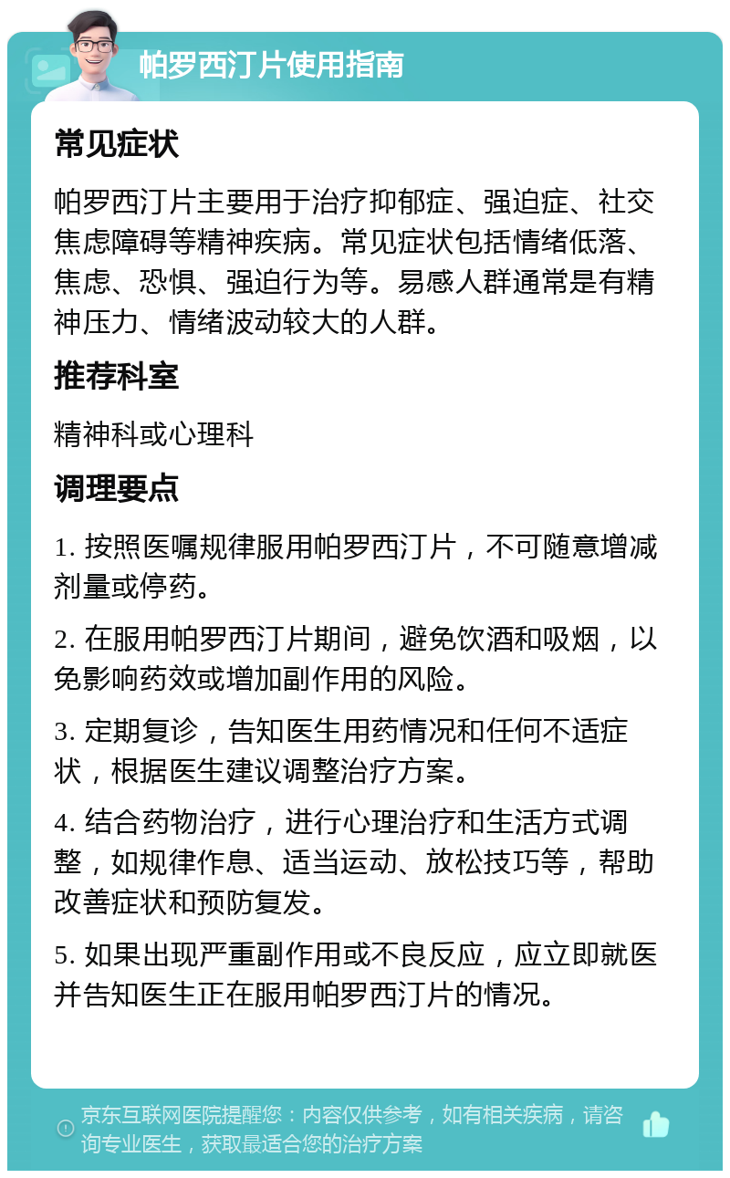 帕罗西汀片使用指南 常见症状 帕罗西汀片主要用于治疗抑郁症、强迫症、社交焦虑障碍等精神疾病。常见症状包括情绪低落、焦虑、恐惧、强迫行为等。易感人群通常是有精神压力、情绪波动较大的人群。 推荐科室 精神科或心理科 调理要点 1. 按照医嘱规律服用帕罗西汀片，不可随意增减剂量或停药。 2. 在服用帕罗西汀片期间，避免饮酒和吸烟，以免影响药效或增加副作用的风险。 3. 定期复诊，告知医生用药情况和任何不适症状，根据医生建议调整治疗方案。 4. 结合药物治疗，进行心理治疗和生活方式调整，如规律作息、适当运动、放松技巧等，帮助改善症状和预防复发。 5. 如果出现严重副作用或不良反应，应立即就医并告知医生正在服用帕罗西汀片的情况。