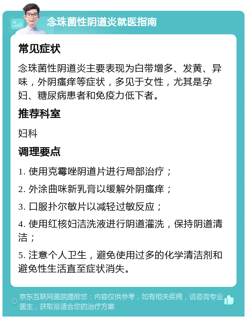 念珠菌性阴道炎就医指南 常见症状 念珠菌性阴道炎主要表现为白带增多、发黄、异味，外阴瘙痒等症状，多见于女性，尤其是孕妇、糖尿病患者和免疫力低下者。 推荐科室 妇科 调理要点 1. 使用克霉唑阴道片进行局部治疗； 2. 外涂曲咪新乳膏以缓解外阴瘙痒； 3. 口服扑尔敏片以减轻过敏反应； 4. 使用红核妇洁洗液进行阴道灌洗，保持阴道清洁； 5. 注意个人卫生，避免使用过多的化学清洁剂和避免性生活直至症状消失。