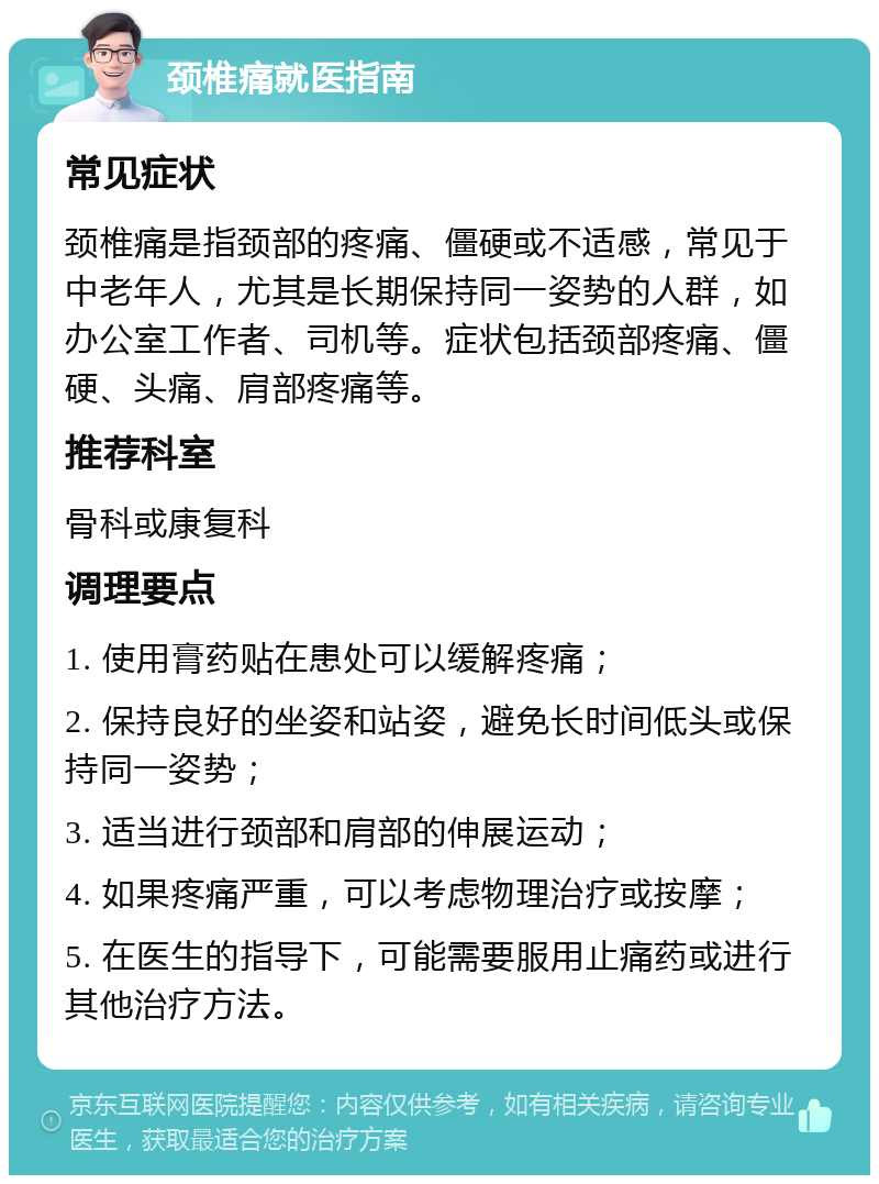 颈椎痛就医指南 常见症状 颈椎痛是指颈部的疼痛、僵硬或不适感，常见于中老年人，尤其是长期保持同一姿势的人群，如办公室工作者、司机等。症状包括颈部疼痛、僵硬、头痛、肩部疼痛等。 推荐科室 骨科或康复科 调理要点 1. 使用膏药贴在患处可以缓解疼痛； 2. 保持良好的坐姿和站姿，避免长时间低头或保持同一姿势； 3. 适当进行颈部和肩部的伸展运动； 4. 如果疼痛严重，可以考虑物理治疗或按摩； 5. 在医生的指导下，可能需要服用止痛药或进行其他治疗方法。