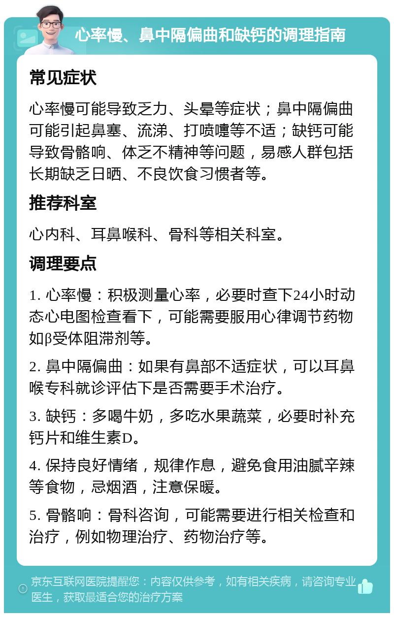 心率慢、鼻中隔偏曲和缺钙的调理指南 常见症状 心率慢可能导致乏力、头晕等症状；鼻中隔偏曲可能引起鼻塞、流涕、打喷嚏等不适；缺钙可能导致骨骼响、体乏不精神等问题，易感人群包括长期缺乏日晒、不良饮食习惯者等。 推荐科室 心内科、耳鼻喉科、骨科等相关科室。 调理要点 1. 心率慢：积极测量心率，必要时查下24小时动态心电图检查看下，可能需要服用心律调节药物如β受体阻滞剂等。 2. 鼻中隔偏曲：如果有鼻部不适症状，可以耳鼻喉专科就诊评估下是否需要手术治疗。 3. 缺钙：多喝牛奶，多吃水果蔬菜，必要时补充钙片和维生素D。 4. 保持良好情绪，规律作息，避免食用油腻辛辣等食物，忌烟酒，注意保暖。 5. 骨骼响：骨科咨询，可能需要进行相关检查和治疗，例如物理治疗、药物治疗等。