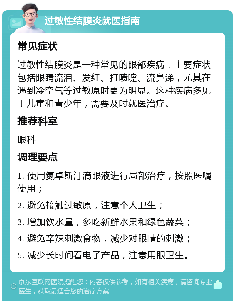 过敏性结膜炎就医指南 常见症状 过敏性结膜炎是一种常见的眼部疾病，主要症状包括眼睛流泪、发红、打喷嚏、流鼻涕，尤其在遇到冷空气等过敏原时更为明显。这种疾病多见于儿童和青少年，需要及时就医治疗。 推荐科室 眼科 调理要点 1. 使用氮卓斯汀滴眼液进行局部治疗，按照医嘱使用； 2. 避免接触过敏原，注意个人卫生； 3. 增加饮水量，多吃新鲜水果和绿色蔬菜； 4. 避免辛辣刺激食物，减少对眼睛的刺激； 5. 减少长时间看电子产品，注意用眼卫生。