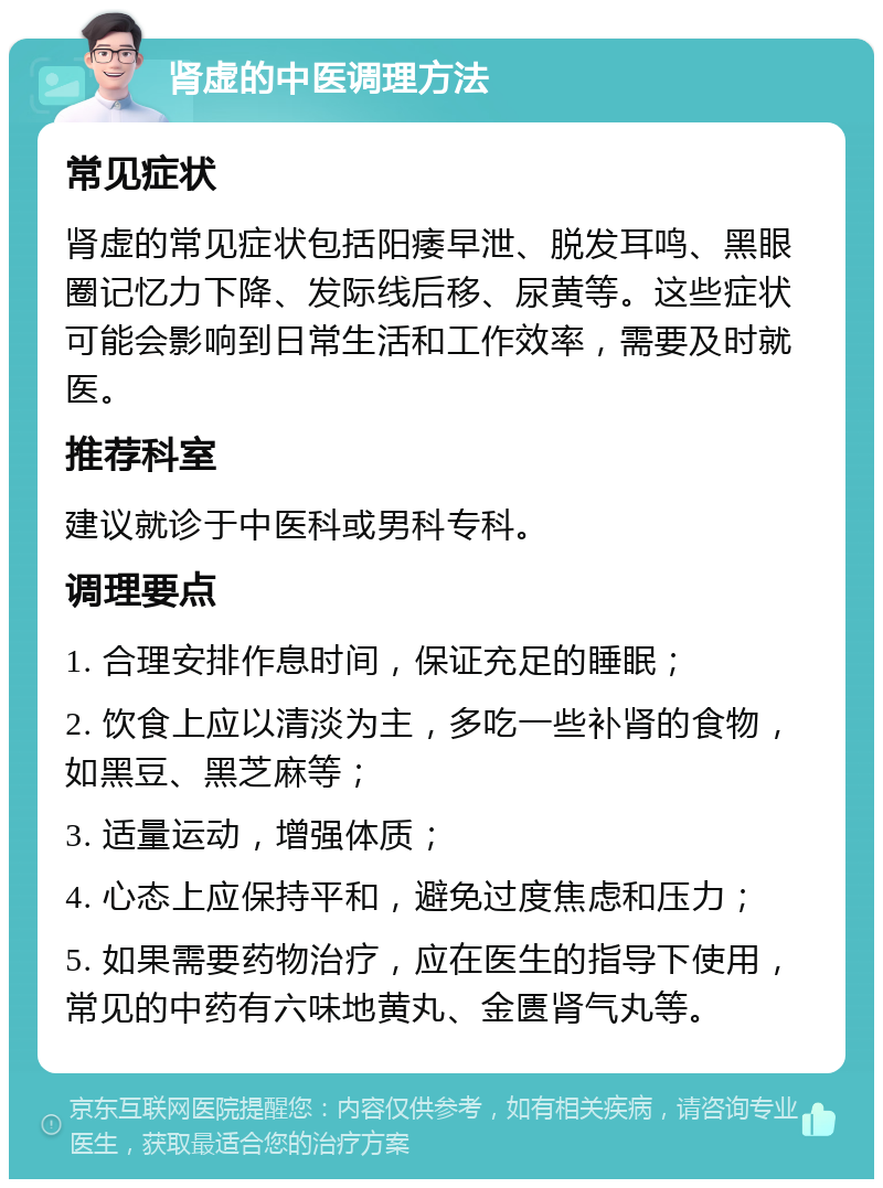 肾虚的中医调理方法 常见症状 肾虚的常见症状包括阳痿早泄、脱发耳鸣、黑眼圈记忆力下降、发际线后移、尿黄等。这些症状可能会影响到日常生活和工作效率，需要及时就医。 推荐科室 建议就诊于中医科或男科专科。 调理要点 1. 合理安排作息时间，保证充足的睡眠； 2. 饮食上应以清淡为主，多吃一些补肾的食物，如黑豆、黑芝麻等； 3. 适量运动，增强体质； 4. 心态上应保持平和，避免过度焦虑和压力； 5. 如果需要药物治疗，应在医生的指导下使用，常见的中药有六味地黄丸、金匮肾气丸等。