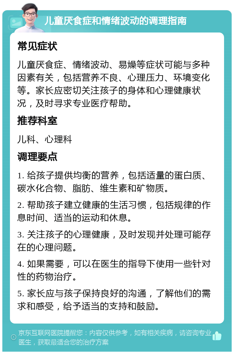 儿童厌食症和情绪波动的调理指南 常见症状 儿童厌食症、情绪波动、易燥等症状可能与多种因素有关，包括营养不良、心理压力、环境变化等。家长应密切关注孩子的身体和心理健康状况，及时寻求专业医疗帮助。 推荐科室 儿科、心理科 调理要点 1. 给孩子提供均衡的营养，包括适量的蛋白质、碳水化合物、脂肪、维生素和矿物质。 2. 帮助孩子建立健康的生活习惯，包括规律的作息时间、适当的运动和休息。 3. 关注孩子的心理健康，及时发现并处理可能存在的心理问题。 4. 如果需要，可以在医生的指导下使用一些针对性的药物治疗。 5. 家长应与孩子保持良好的沟通，了解他们的需求和感受，给予适当的支持和鼓励。