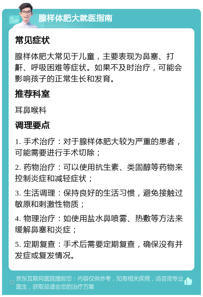 腺样体肥大就医指南 常见症状 腺样体肥大常见于儿童，主要表现为鼻塞、打鼾、呼吸困难等症状。如果不及时治疗，可能会影响孩子的正常生长和发育。 推荐科室 耳鼻喉科 调理要点 1. 手术治疗：对于腺样体肥大较为严重的患者，可能需要进行手术切除； 2. 药物治疗：可以使用抗生素、类固醇等药物来控制炎症和减轻症状； 3. 生活调理：保持良好的生活习惯，避免接触过敏原和刺激性物质； 4. 物理治疗：如使用盐水鼻喷雾、热敷等方法来缓解鼻塞和炎症； 5. 定期复查：手术后需要定期复查，确保没有并发症或复发情况。