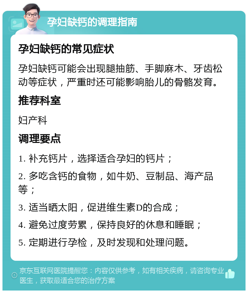 孕妇缺钙的调理指南 孕妇缺钙的常见症状 孕妇缺钙可能会出现腿抽筋、手脚麻木、牙齿松动等症状，严重时还可能影响胎儿的骨骼发育。 推荐科室 妇产科 调理要点 1. 补充钙片，选择适合孕妇的钙片； 2. 多吃含钙的食物，如牛奶、豆制品、海产品等； 3. 适当晒太阳，促进维生素D的合成； 4. 避免过度劳累，保持良好的休息和睡眠； 5. 定期进行孕检，及时发现和处理问题。