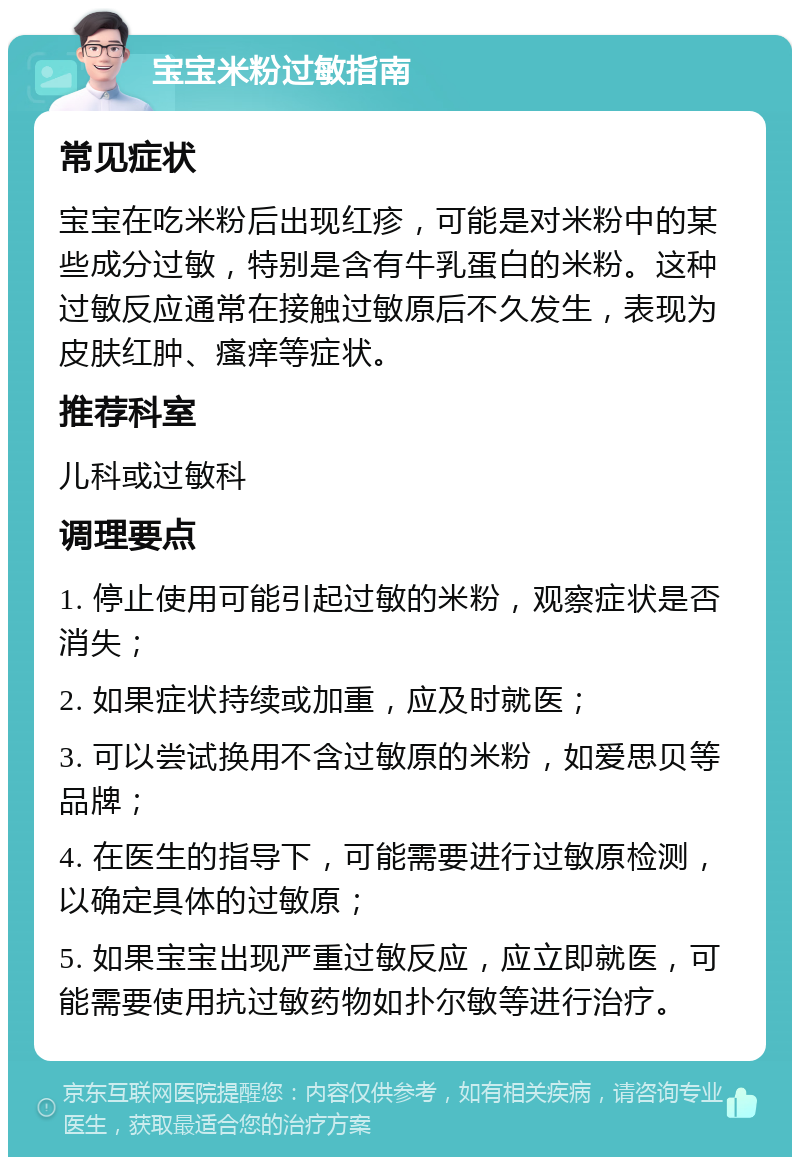 宝宝米粉过敏指南 常见症状 宝宝在吃米粉后出现红疹，可能是对米粉中的某些成分过敏，特别是含有牛乳蛋白的米粉。这种过敏反应通常在接触过敏原后不久发生，表现为皮肤红肿、瘙痒等症状。 推荐科室 儿科或过敏科 调理要点 1. 停止使用可能引起过敏的米粉，观察症状是否消失； 2. 如果症状持续或加重，应及时就医； 3. 可以尝试换用不含过敏原的米粉，如爱思贝等品牌； 4. 在医生的指导下，可能需要进行过敏原检测，以确定具体的过敏原； 5. 如果宝宝出现严重过敏反应，应立即就医，可能需要使用抗过敏药物如扑尔敏等进行治疗。