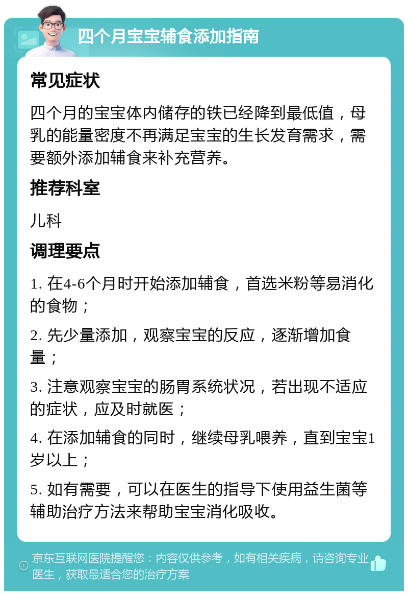 四个月宝宝辅食添加指南 常见症状 四个月的宝宝体内储存的铁已经降到最低值，母乳的能量密度不再满足宝宝的生长发育需求，需要额外添加辅食来补充营养。 推荐科室 儿科 调理要点 1. 在4-6个月时开始添加辅食，首选米粉等易消化的食物； 2. 先少量添加，观察宝宝的反应，逐渐增加食量； 3. 注意观察宝宝的肠胃系统状况，若出现不适应的症状，应及时就医； 4. 在添加辅食的同时，继续母乳喂养，直到宝宝1岁以上； 5. 如有需要，可以在医生的指导下使用益生菌等辅助治疗方法来帮助宝宝消化吸收。