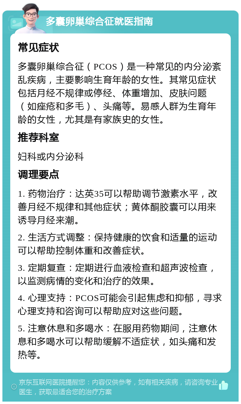 多囊卵巢综合征就医指南 常见症状 多囊卵巢综合征（PCOS）是一种常见的内分泌紊乱疾病，主要影响生育年龄的女性。其常见症状包括月经不规律或停经、体重增加、皮肤问题（如痤疮和多毛）、头痛等。易感人群为生育年龄的女性，尤其是有家族史的女性。 推荐科室 妇科或内分泌科 调理要点 1. 药物治疗：达英35可以帮助调节激素水平，改善月经不规律和其他症状；黄体酮胶囊可以用来诱导月经来潮。 2. 生活方式调整：保持健康的饮食和适量的运动可以帮助控制体重和改善症状。 3. 定期复查：定期进行血液检查和超声波检查，以监测病情的变化和治疗的效果。 4. 心理支持：PCOS可能会引起焦虑和抑郁，寻求心理支持和咨询可以帮助应对这些问题。 5. 注意休息和多喝水：在服用药物期间，注意休息和多喝水可以帮助缓解不适症状，如头痛和发热等。