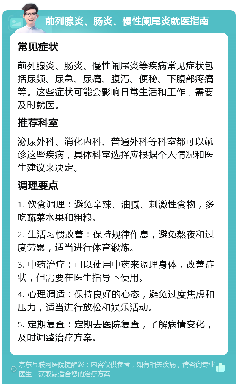 前列腺炎、肠炎、慢性阑尾炎就医指南 常见症状 前列腺炎、肠炎、慢性阑尾炎等疾病常见症状包括尿频、尿急、尿痛、腹泻、便秘、下腹部疼痛等。这些症状可能会影响日常生活和工作，需要及时就医。 推荐科室 泌尿外科、消化内科、普通外科等科室都可以就诊这些疾病，具体科室选择应根据个人情况和医生建议来决定。 调理要点 1. 饮食调理：避免辛辣、油腻、刺激性食物，多吃蔬菜水果和粗粮。 2. 生活习惯改善：保持规律作息，避免熬夜和过度劳累，适当进行体育锻炼。 3. 中药治疗：可以使用中药来调理身体，改善症状，但需要在医生指导下使用。 4. 心理调适：保持良好的心态，避免过度焦虑和压力，适当进行放松和娱乐活动。 5. 定期复查：定期去医院复查，了解病情变化，及时调整治疗方案。