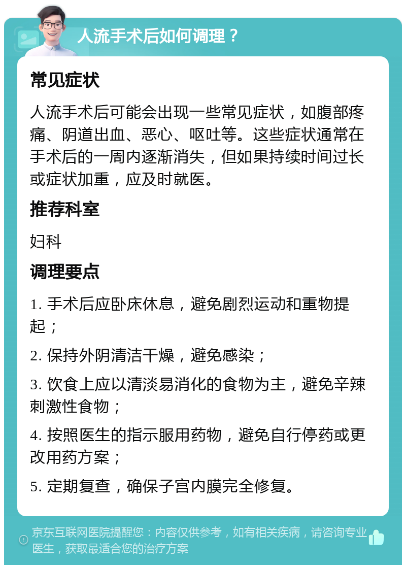 人流手术后如何调理？ 常见症状 人流手术后可能会出现一些常见症状，如腹部疼痛、阴道出血、恶心、呕吐等。这些症状通常在手术后的一周内逐渐消失，但如果持续时间过长或症状加重，应及时就医。 推荐科室 妇科 调理要点 1. 手术后应卧床休息，避免剧烈运动和重物提起； 2. 保持外阴清洁干燥，避免感染； 3. 饮食上应以清淡易消化的食物为主，避免辛辣刺激性食物； 4. 按照医生的指示服用药物，避免自行停药或更改用药方案； 5. 定期复查，确保子宫内膜完全修复。