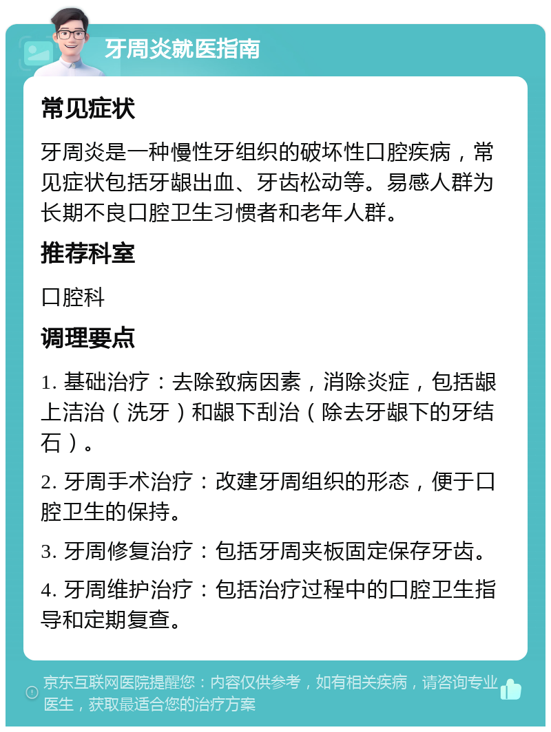 牙周炎就医指南 常见症状 牙周炎是一种慢性牙组织的破坏性口腔疾病，常见症状包括牙龈出血、牙齿松动等。易感人群为长期不良口腔卫生习惯者和老年人群。 推荐科室 口腔科 调理要点 1. 基础治疗：去除致病因素，消除炎症，包括龈上洁治（洗牙）和龈下刮治（除去牙龈下的牙结石）。 2. 牙周手术治疗：改建牙周组织的形态，便于口腔卫生的保持。 3. 牙周修复治疗：包括牙周夹板固定保存牙齿。 4. 牙周维护治疗：包括治疗过程中的口腔卫生指导和定期复查。