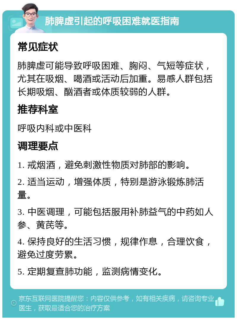 肺脾虚引起的呼吸困难就医指南 常见症状 肺脾虚可能导致呼吸困难、胸闷、气短等症状，尤其在吸烟、喝酒或活动后加重。易感人群包括长期吸烟、酗酒者或体质较弱的人群。 推荐科室 呼吸内科或中医科 调理要点 1. 戒烟酒，避免刺激性物质对肺部的影响。 2. 适当运动，增强体质，特别是游泳锻炼肺活量。 3. 中医调理，可能包括服用补肺益气的中药如人参、黄芪等。 4. 保持良好的生活习惯，规律作息，合理饮食，避免过度劳累。 5. 定期复查肺功能，监测病情变化。