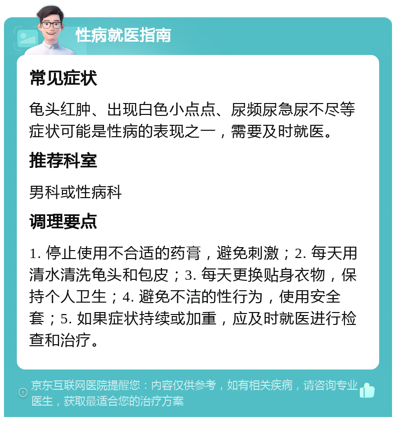 性病就医指南 常见症状 龟头红肿、出现白色小点点、尿频尿急尿不尽等症状可能是性病的表现之一，需要及时就医。 推荐科室 男科或性病科 调理要点 1. 停止使用不合适的药膏，避免刺激；2. 每天用清水清洗龟头和包皮；3. 每天更换贴身衣物，保持个人卫生；4. 避免不洁的性行为，使用安全套；5. 如果症状持续或加重，应及时就医进行检查和治疗。