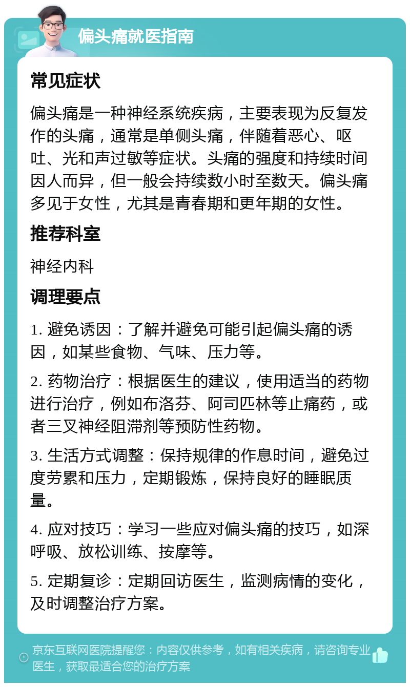 偏头痛就医指南 常见症状 偏头痛是一种神经系统疾病，主要表现为反复发作的头痛，通常是单侧头痛，伴随着恶心、呕吐、光和声过敏等症状。头痛的强度和持续时间因人而异，但一般会持续数小时至数天。偏头痛多见于女性，尤其是青春期和更年期的女性。 推荐科室 神经内科 调理要点 1. 避免诱因：了解并避免可能引起偏头痛的诱因，如某些食物、气味、压力等。 2. 药物治疗：根据医生的建议，使用适当的药物进行治疗，例如布洛芬、阿司匹林等止痛药，或者三叉神经阻滞剂等预防性药物。 3. 生活方式调整：保持规律的作息时间，避免过度劳累和压力，定期锻炼，保持良好的睡眠质量。 4. 应对技巧：学习一些应对偏头痛的技巧，如深呼吸、放松训练、按摩等。 5. 定期复诊：定期回访医生，监测病情的变化，及时调整治疗方案。