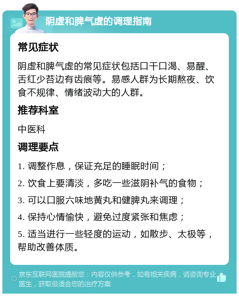 阴虚和脾气虚的调理指南 常见症状 阴虚和脾气虚的常见症状包括口干口渴、易醒、舌红少苔边有齿痕等。易感人群为长期熬夜、饮食不规律、情绪波动大的人群。 推荐科室 中医科 调理要点 1. 调整作息，保证充足的睡眠时间； 2. 饮食上要清淡，多吃一些滋阴补气的食物； 3. 可以口服六味地黄丸和健脾丸来调理； 4. 保持心情愉快，避免过度紧张和焦虑； 5. 适当进行一些轻度的运动，如散步、太极等，帮助改善体质。