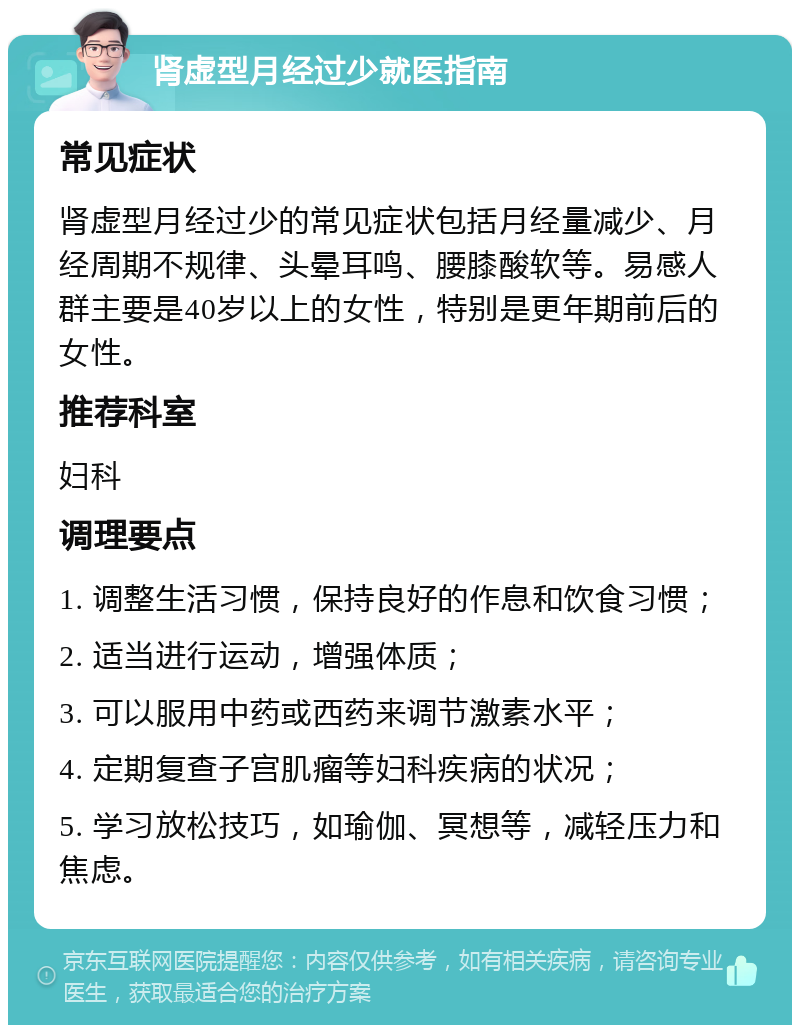 肾虚型月经过少就医指南 常见症状 肾虚型月经过少的常见症状包括月经量减少、月经周期不规律、头晕耳鸣、腰膝酸软等。易感人群主要是40岁以上的女性，特别是更年期前后的女性。 推荐科室 妇科 调理要点 1. 调整生活习惯，保持良好的作息和饮食习惯； 2. 适当进行运动，增强体质； 3. 可以服用中药或西药来调节激素水平； 4. 定期复查子宫肌瘤等妇科疾病的状况； 5. 学习放松技巧，如瑜伽、冥想等，减轻压力和焦虑。