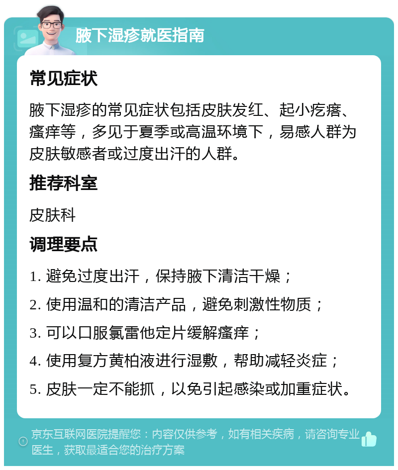 腋下湿疹就医指南 常见症状 腋下湿疹的常见症状包括皮肤发红、起小疙瘩、瘙痒等，多见于夏季或高温环境下，易感人群为皮肤敏感者或过度出汗的人群。 推荐科室 皮肤科 调理要点 1. 避免过度出汗，保持腋下清洁干燥； 2. 使用温和的清洁产品，避免刺激性物质； 3. 可以口服氯雷他定片缓解瘙痒； 4. 使用复方黄柏液进行湿敷，帮助减轻炎症； 5. 皮肤一定不能抓，以免引起感染或加重症状。