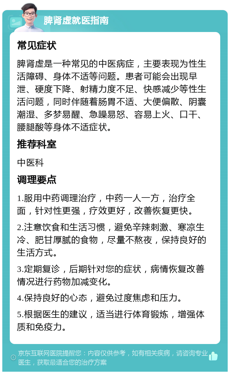 脾肾虚就医指南 常见症状 脾肾虚是一种常见的中医病症，主要表现为性生活障碍、身体不适等问题。患者可能会出现早泄、硬度下降、射精力度不足、快感减少等性生活问题，同时伴随着肠胃不适、大便偏散、阴囊潮湿、多梦易醒、急躁易怒、容易上火、口干、腰腿酸等身体不适症状。 推荐科室 中医科 调理要点 1.服用中药调理治疗，中药一人一方，治疗全面，针对性更强，疗效更好，改善恢复更快。 2.注意饮食和生活习惯，避免辛辣刺激、寒凉生冷、肥甘厚腻的食物，尽量不熬夜，保持良好的生活方式。 3.定期复诊，后期针对您的症状，病情恢复改善情况进行药物加减变化。 4.保持良好的心态，避免过度焦虑和压力。 5.根据医生的建议，适当进行体育锻炼，增强体质和免疫力。