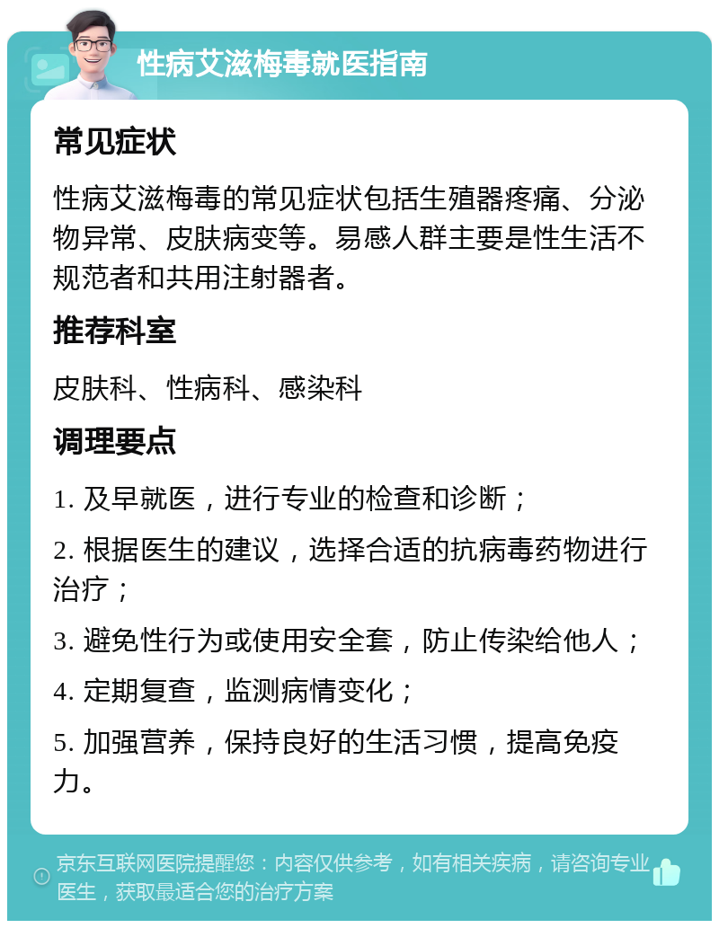 性病艾滋梅毒就医指南 常见症状 性病艾滋梅毒的常见症状包括生殖器疼痛、分泌物异常、皮肤病变等。易感人群主要是性生活不规范者和共用注射器者。 推荐科室 皮肤科、性病科、感染科 调理要点 1. 及早就医，进行专业的检查和诊断； 2. 根据医生的建议，选择合适的抗病毒药物进行治疗； 3. 避免性行为或使用安全套，防止传染给他人； 4. 定期复查，监测病情变化； 5. 加强营养，保持良好的生活习惯，提高免疫力。