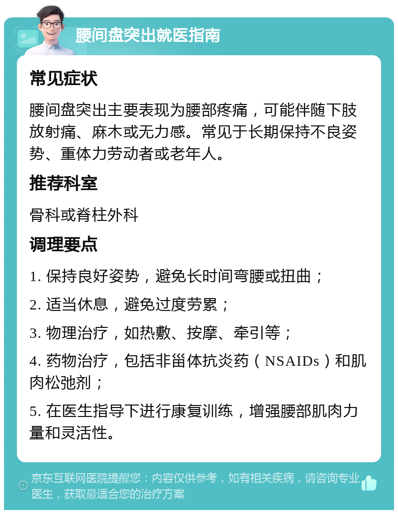 腰间盘突出就医指南 常见症状 腰间盘突出主要表现为腰部疼痛，可能伴随下肢放射痛、麻木或无力感。常见于长期保持不良姿势、重体力劳动者或老年人。 推荐科室 骨科或脊柱外科 调理要点 1. 保持良好姿势，避免长时间弯腰或扭曲； 2. 适当休息，避免过度劳累； 3. 物理治疗，如热敷、按摩、牵引等； 4. 药物治疗，包括非甾体抗炎药（NSAIDs）和肌肉松弛剂； 5. 在医生指导下进行康复训练，增强腰部肌肉力量和灵活性。