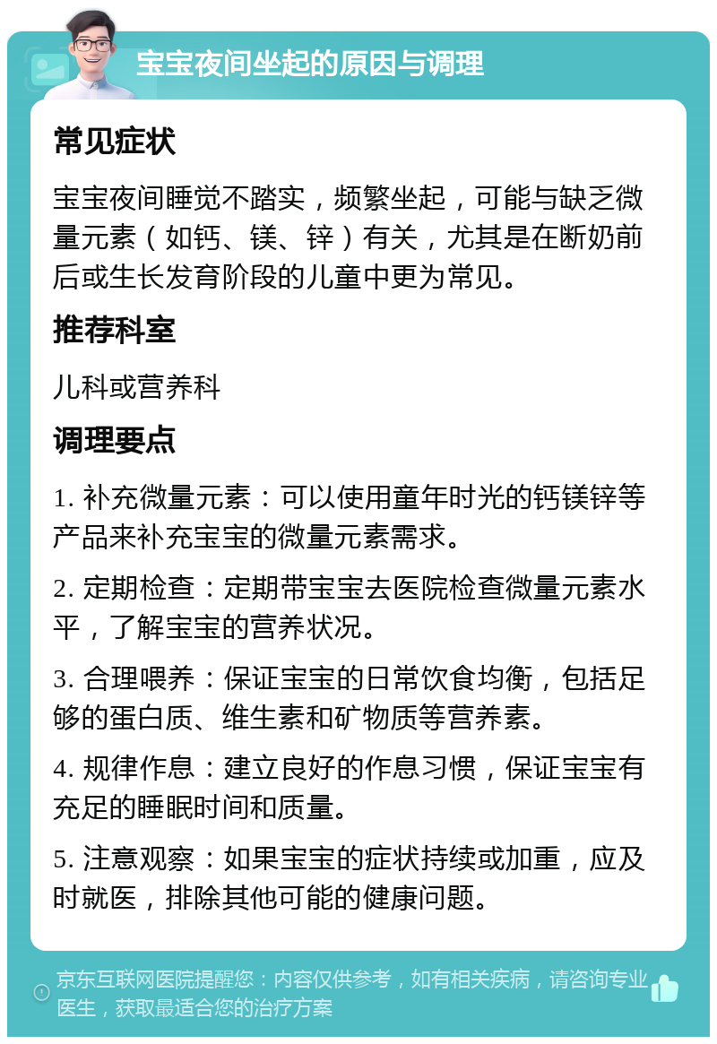 宝宝夜间坐起的原因与调理 常见症状 宝宝夜间睡觉不踏实，频繁坐起，可能与缺乏微量元素（如钙、镁、锌）有关，尤其是在断奶前后或生长发育阶段的儿童中更为常见。 推荐科室 儿科或营养科 调理要点 1. 补充微量元素：可以使用童年时光的钙镁锌等产品来补充宝宝的微量元素需求。 2. 定期检查：定期带宝宝去医院检查微量元素水平，了解宝宝的营养状况。 3. 合理喂养：保证宝宝的日常饮食均衡，包括足够的蛋白质、维生素和矿物质等营养素。 4. 规律作息：建立良好的作息习惯，保证宝宝有充足的睡眠时间和质量。 5. 注意观察：如果宝宝的症状持续或加重，应及时就医，排除其他可能的健康问题。