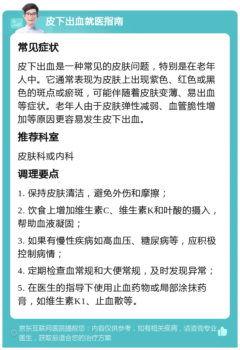 皮下出血就医指南 常见症状 皮下出血是一种常见的皮肤问题，特别是在老年人中。它通常表现为皮肤上出现紫色、红色或黑色的斑点或瘀斑，可能伴随着皮肤变薄、易出血等症状。老年人由于皮肤弹性减弱、血管脆性增加等原因更容易发生皮下出血。 推荐科室 皮肤科或内科 调理要点 1. 保持皮肤清洁，避免外伤和摩擦； 2. 饮食上增加维生素C、维生素K和叶酸的摄入，帮助血液凝固； 3. 如果有慢性疾病如高血压、糖尿病等，应积极控制病情； 4. 定期检查血常规和大便常规，及时发现异常； 5. 在医生的指导下使用止血药物或局部涂抹药膏，如维生素K1、止血散等。