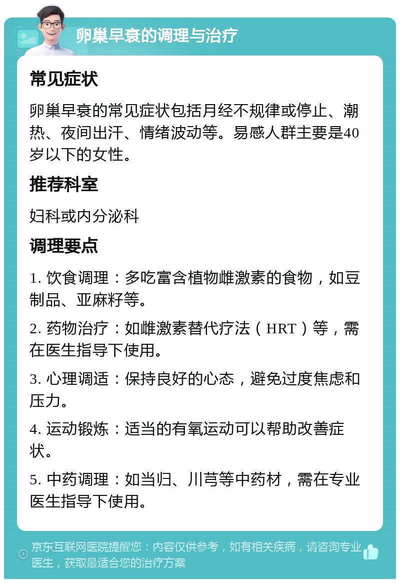 卵巢早衰的调理与治疗 常见症状 卵巢早衰的常见症状包括月经不规律或停止、潮热、夜间出汗、情绪波动等。易感人群主要是40岁以下的女性。 推荐科室 妇科或内分泌科 调理要点 1. 饮食调理：多吃富含植物雌激素的食物，如豆制品、亚麻籽等。 2. 药物治疗：如雌激素替代疗法（HRT）等，需在医生指导下使用。 3. 心理调适：保持良好的心态，避免过度焦虑和压力。 4. 运动锻炼：适当的有氧运动可以帮助改善症状。 5. 中药调理：如当归、川芎等中药材，需在专业医生指导下使用。