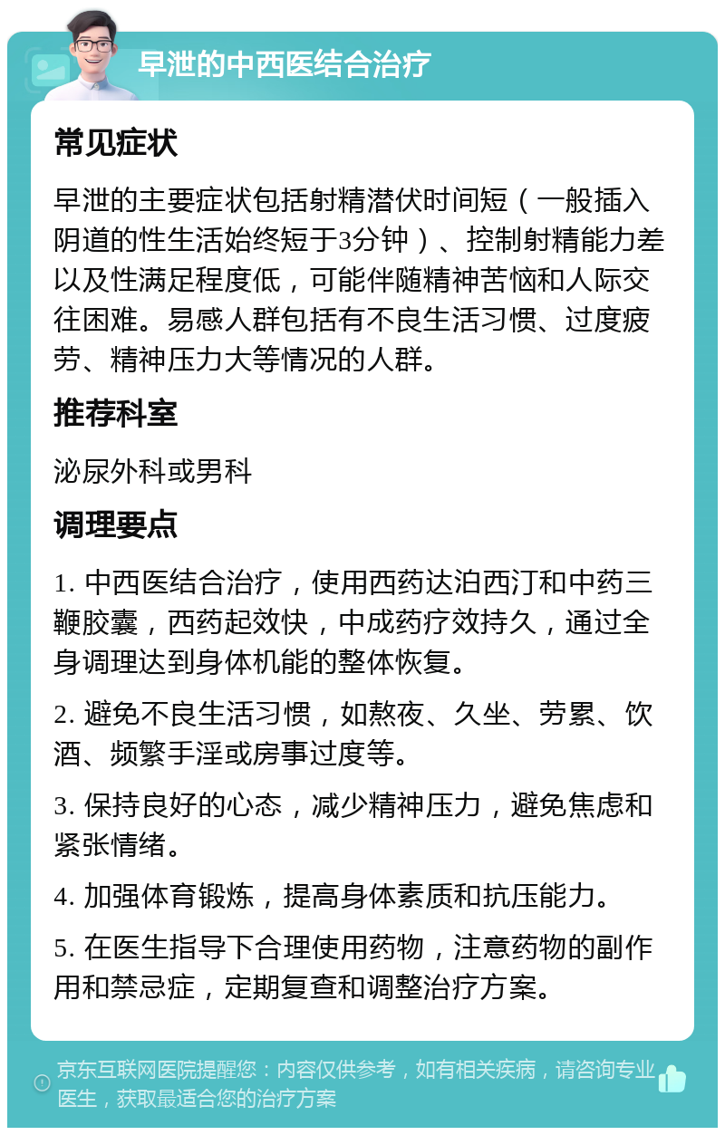 早泄的中西医结合治疗 常见症状 早泄的主要症状包括射精潜伏时间短（一般插入阴道的性生活始终短于3分钟）、控制射精能力差以及性满足程度低，可能伴随精神苦恼和人际交往困难。易感人群包括有不良生活习惯、过度疲劳、精神压力大等情况的人群。 推荐科室 泌尿外科或男科 调理要点 1. 中西医结合治疗，使用西药达泊西汀和中药三鞭胶囊，西药起效快，中成药疗效持久，通过全身调理达到身体机能的整体恢复。 2. 避免不良生活习惯，如熬夜、久坐、劳累、饮酒、频繁手淫或房事过度等。 3. 保持良好的心态，减少精神压力，避免焦虑和紧张情绪。 4. 加强体育锻炼，提高身体素质和抗压能力。 5. 在医生指导下合理使用药物，注意药物的副作用和禁忌症，定期复查和调整治疗方案。