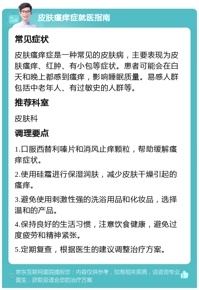 皮肤瘙痒症就医指南 常见症状 皮肤瘙痒症是一种常见的皮肤病，主要表现为皮肤瘙痒、红肿、有小包等症状。患者可能会在白天和晚上都感到瘙痒，影响睡眠质量。易感人群包括中老年人、有过敏史的人群等。 推荐科室 皮肤科 调理要点 1.口服西替利嗪片和消风止痒颗粒，帮助缓解瘙痒症状。 2.使用硅霜进行保湿润肤，减少皮肤干燥引起的瘙痒。 3.避免使用刺激性强的洗浴用品和化妆品，选择温和的产品。 4.保持良好的生活习惯，注意饮食健康，避免过度疲劳和精神紧张。 5.定期复查，根据医生的建议调整治疗方案。