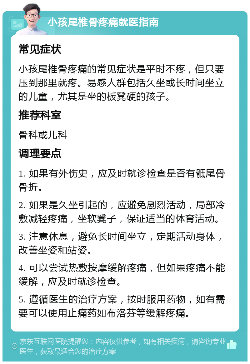 小孩尾椎骨疼痛就医指南 常见症状 小孩尾椎骨疼痛的常见症状是平时不疼，但只要压到那里就疼。易感人群包括久坐或长时间坐立的儿童，尤其是坐的板凳硬的孩子。 推荐科室 骨科或儿科 调理要点 1. 如果有外伤史，应及时就诊检查是否有骶尾骨骨折。 2. 如果是久坐引起的，应避免剧烈活动，局部冷敷减轻疼痛，坐软凳子，保证适当的体育活动。 3. 注意休息，避免长时间坐立，定期活动身体，改善坐姿和站姿。 4. 可以尝试热敷按摩缓解疼痛，但如果疼痛不能缓解，应及时就诊检查。 5. 遵循医生的治疗方案，按时服用药物，如有需要可以使用止痛药如布洛芬等缓解疼痛。