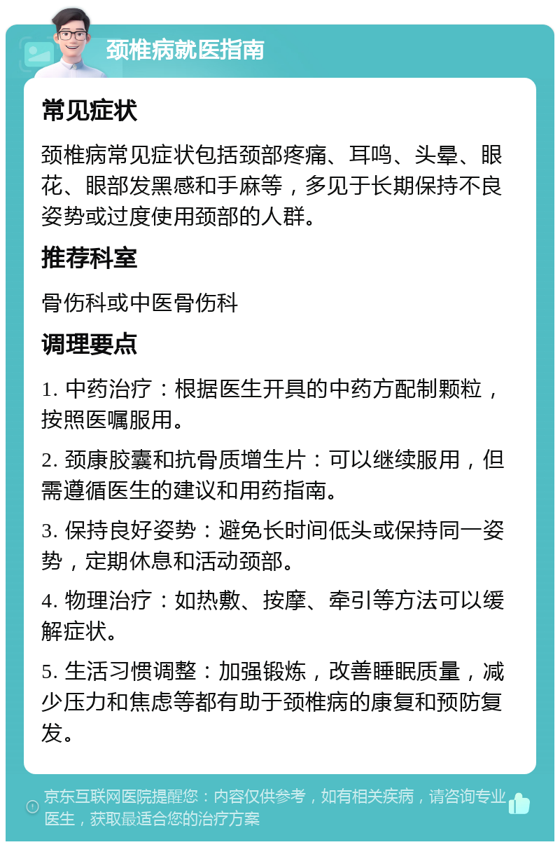 颈椎病就医指南 常见症状 颈椎病常见症状包括颈部疼痛、耳鸣、头晕、眼花、眼部发黑感和手麻等，多见于长期保持不良姿势或过度使用颈部的人群。 推荐科室 骨伤科或中医骨伤科 调理要点 1. 中药治疗：根据医生开具的中药方配制颗粒，按照医嘱服用。 2. 颈康胶囊和抗骨质增生片：可以继续服用，但需遵循医生的建议和用药指南。 3. 保持良好姿势：避免长时间低头或保持同一姿势，定期休息和活动颈部。 4. 物理治疗：如热敷、按摩、牵引等方法可以缓解症状。 5. 生活习惯调整：加强锻炼，改善睡眠质量，减少压力和焦虑等都有助于颈椎病的康复和预防复发。