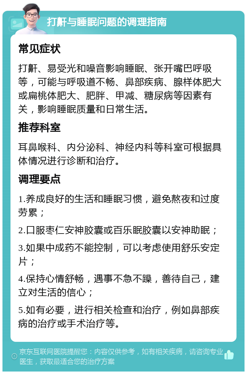 打鼾与睡眠问题的调理指南 常见症状 打鼾、易受光和噪音影响睡眠、张开嘴巴呼吸等，可能与呼吸道不畅、鼻部疾病、腺样体肥大或扁桃体肥大、肥胖、甲减、糖尿病等因素有关，影响睡眠质量和日常生活。 推荐科室 耳鼻喉科、内分泌科、神经内科等科室可根据具体情况进行诊断和治疗。 调理要点 1.养成良好的生活和睡眠习惯，避免熬夜和过度劳累； 2.口服枣仁安神胶囊或百乐眠胶囊以安神助眠； 3.如果中成药不能控制，可以考虑使用舒乐安定片； 4.保持心情舒畅，遇事不急不躁，善待自己，建立对生活的信心； 5.如有必要，进行相关检查和治疗，例如鼻部疾病的治疗或手术治疗等。