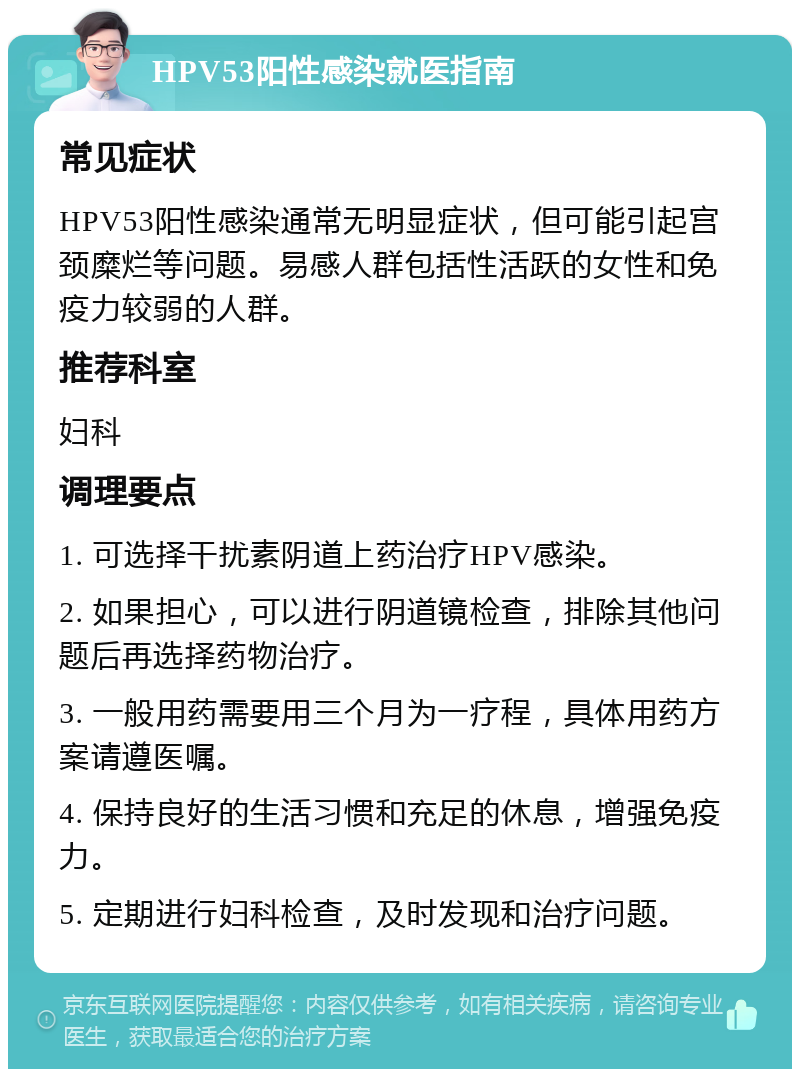 HPV53阳性感染就医指南 常见症状 HPV53阳性感染通常无明显症状，但可能引起宫颈糜烂等问题。易感人群包括性活跃的女性和免疫力较弱的人群。 推荐科室 妇科 调理要点 1. 可选择干扰素阴道上药治疗HPV感染。 2. 如果担心，可以进行阴道镜检查，排除其他问题后再选择药物治疗。 3. 一般用药需要用三个月为一疗程，具体用药方案请遵医嘱。 4. 保持良好的生活习惯和充足的休息，增强免疫力。 5. 定期进行妇科检查，及时发现和治疗问题。